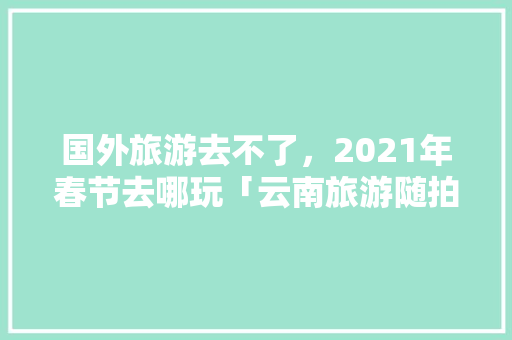 国外旅游去不了，2021年春节去哪玩「云南旅游随拍攻略大全」 国外旅游去不了，2021年春节去哪玩「云南旅游随拍攻略大全」 教育法律