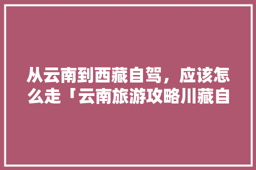 从云南到西藏自驾，应该怎么走「云南旅游攻略川藏自驾游路线」 从云南到西藏自驾，应该怎么走「云南旅游攻略川藏自驾游路线」 汽车常识