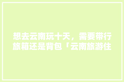 想去云南玩十天，需要带行旅箱还是背包「云南旅游住宿15天攻略图」 想去云南玩十天，需要带行旅箱还是背包「云南旅游住宿15天攻略图」 教育法律