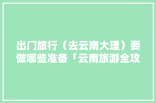 出门旅行（去云南大理）要做哪些准备「云南旅游全攻略大理景区图片」 出门旅行（去云南大理）要做哪些准备「云南旅游全攻略大理景区图片」 教育法律