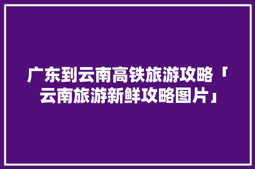 广东到云南高铁旅游攻略「云南旅游新鲜攻略图片」 广东到云南高铁旅游攻略「云南旅游新鲜攻略图片」 汽车常识