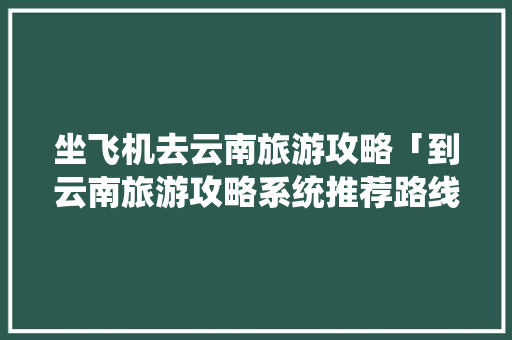 坐飞机去云南旅游攻略「到云南旅游攻略系统推荐路线」 坐飞机去云南旅游攻略「到云南旅游攻略系统推荐路线」 旅游攻略