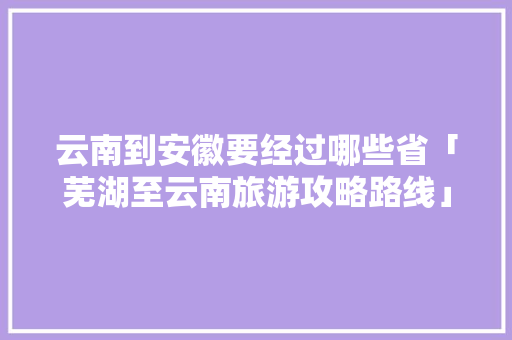 云南到安徽要经过哪些省「芜湖至云南旅游攻略路线」 云南到安徽要经过哪些省「芜湖至云南旅游攻略路线」 汽车常识