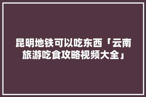 昆明地铁可以吃东西「云南旅游吃食攻略视频大全」 昆明地铁可以吃东西「云南旅游吃食攻略视频大全」 美食菜谱