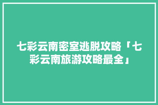 七彩云南密室逃脱攻略「七彩云南旅游攻略最全」 七彩云南密室逃脱攻略「七彩云南旅游攻略最全」 手机电脑
