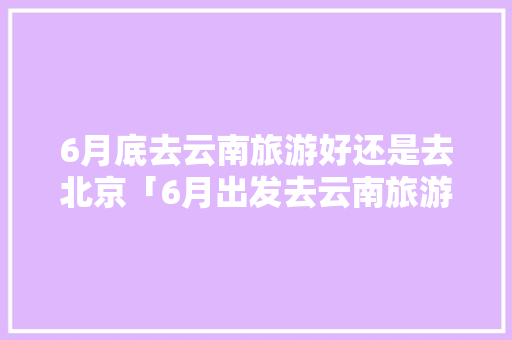 6月底去云南旅游好还是去北京「6月出发去云南旅游攻略图」 6月底去云南旅游好还是去北京「6月出发去云南旅游攻略图」 美食菜谱