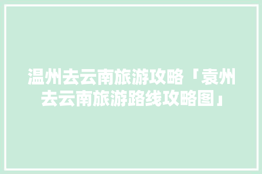 温州去云南旅游攻略「袁州去云南旅游路线攻略图」 温州去云南旅游攻略「袁州去云南旅游路线攻略图」 旅游攻略
