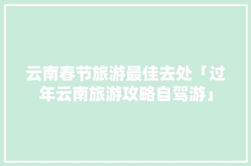 云南春节旅游最佳去处「过年云南旅游攻略自驾游」 云南春节旅游最佳去处「过年云南旅游攻略自驾游」 旅游攻略