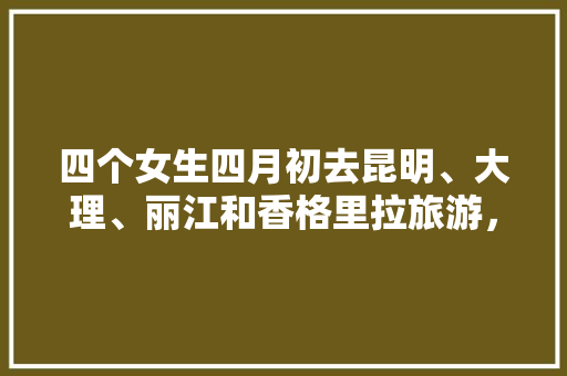 四个女生四月初去昆明、大理、丽江和香格里拉旅游，有什么好的建议「云南旅游攻略4月份」 四个女生四月初去昆明、大理、丽江和香格里拉旅游，有什么好的建议「云南旅游攻略4月份」 美食菜谱