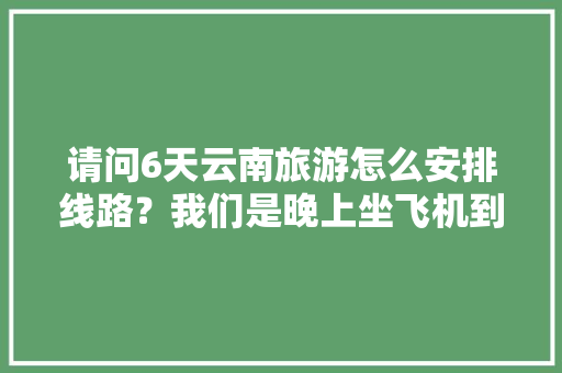 请问6天云南旅游怎么安排线路？我们是晚上坐飞机到昆明。在云南有六天时间。谢谢「云南旅游攻略地图线路图大全」 请问6天云南旅游怎么安排线路？我们是晚上坐飞机到昆明。在云南有六天时间。谢谢「云南旅游攻略地图线路图大全」 旅游攻略