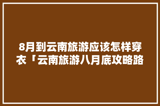 8月到云南旅游应该怎样穿衣「云南旅游八月底攻略路线图」 8月到云南旅游应该怎样穿衣「云南旅游八月底攻略路线图」 旅游攻略
