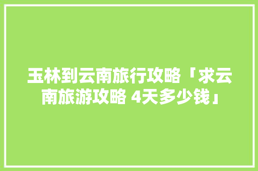 玉林到云南旅行攻略「求云南旅游攻略 4天多少钱」 玉林到云南旅行攻略「求云南旅游攻略 4天多少钱」 旅游攻略