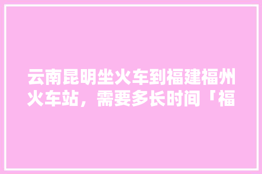 云南昆明坐火车到福建福州火车站，需要多长时间「福州去云南旅游攻略穷游路线」 云南昆明坐火车到福建福州火车站，需要多长时间「福州去云南旅游攻略穷游路线」 手机电脑