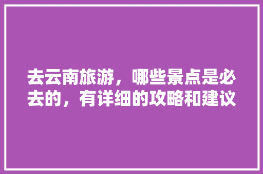 去云南旅游，哪些景点是必去的，有详细的攻略和建议吗「云南旅游攻略先去哪里玩呢」 去云南旅游，哪些景点是必去的，有详细的攻略和建议吗「云南旅游攻略先去哪里玩呢」 手机电脑