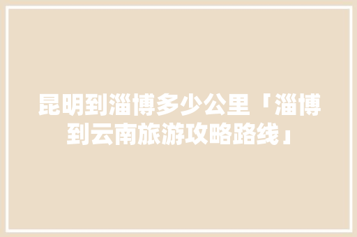 昆明到淄博多少公里「淄博到云南旅游攻略路线」 昆明到淄博多少公里「淄博到云南旅游攻略路线」 健康母婴