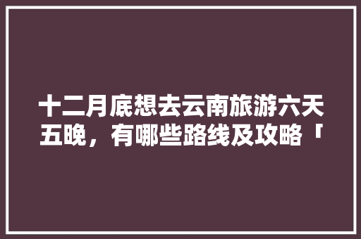 十二月底想去云南旅游六天五晚，有哪些路线及攻略「云南旅游特价攻略大全图片」 十二月底想去云南旅游六天五晚，有哪些路线及攻略「云南旅游特价攻略大全图片」 美食菜谱