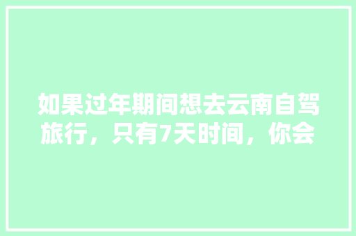 如果过年期间想去云南自驾旅行，只有7天时间，你会怎么样规划安排「七彩云南游玩攻略」 如果过年期间想去云南自驾旅行，只有7天时间，你会怎么样规划安排「七彩云南游玩攻略」 旅游攻略