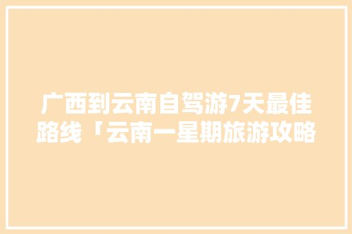 广西到云南自驾游7天最佳路线「云南一星期旅游攻略」 广西到云南自驾游7天最佳路线「云南一星期旅游攻略」 汽车常识