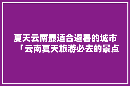 夏天云南最适合避暑的城市「云南夏天旅游必去的景点」 夏天云南最适合避暑的城市「云南夏天旅游必去的景点」 手机电脑
