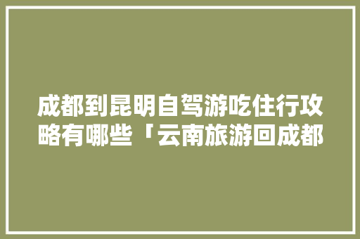成都到昆明自驾游吃住行攻略有哪些「云南旅游回成都攻略图片」 成都到昆明自驾游吃住行攻略有哪些「云南旅游回成都攻略图片」 旅游攻略