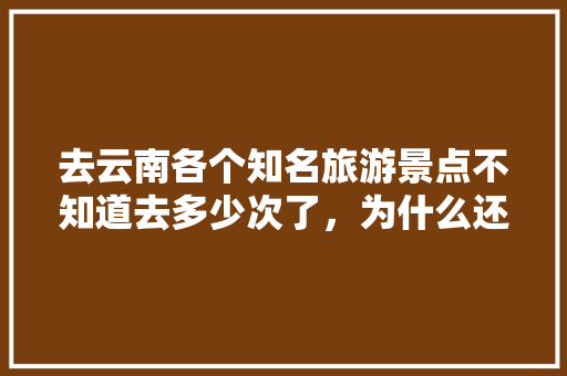 去云南各个知名旅游景点不知道去多少次了，为什么还是想去「假期出游攻略云南旅游」 去云南各个知名旅游景点不知道去多少次了，为什么还是想去「假期出游攻略云南旅游」 旅游攻略