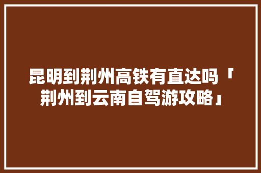 昆明到荆州高铁有直达吗「荆州到云南自驾游攻略」 昆明到荆州高铁有直达吗「荆州到云南自驾游攻略」 健康母婴