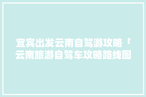 宜宾出发云南自驾游攻略「云南旅游自驾车攻略路线图」 宜宾出发云南自驾游攻略「云南旅游自驾车攻略路线图」 健康母婴