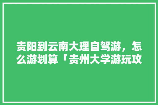 贵阳到云南大理自驾游，怎么游划算「贵州大学游玩攻略」 贵阳到云南大理自驾游，怎么游划算「贵州大学游玩攻略」 汽车常识