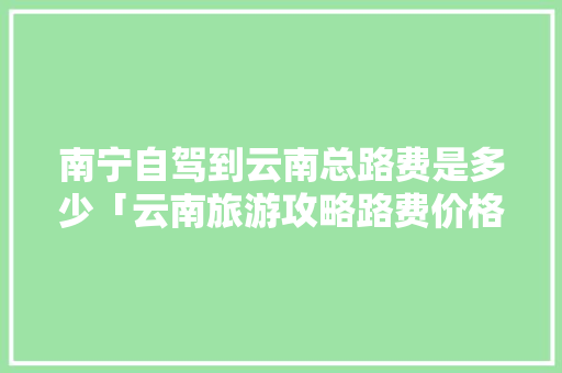 南宁自驾到云南总路费是多少「云南旅游攻略路费价格一览表」 南宁自驾到云南总路费是多少「云南旅游攻略路费价格一览表」 汽车常识