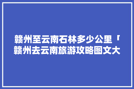 赣州至云南石林多少公里「赣州去云南旅游攻略图文大全」 赣州至云南石林多少公里「赣州去云南旅游攻略图文大全」 时尚穿搭