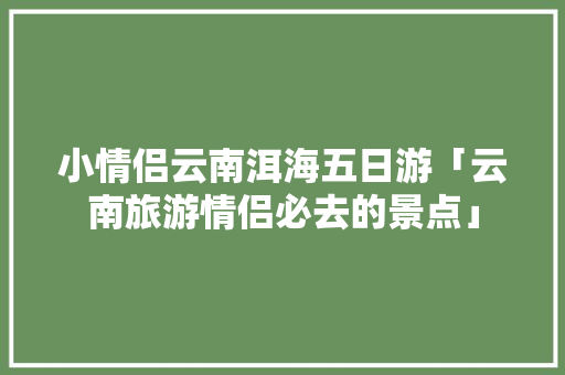 小情侣云南洱海五日游「云南旅游情侣必去的景点」 小情侣云南洱海五日游「云南旅游情侣必去的景点」 美食菜谱