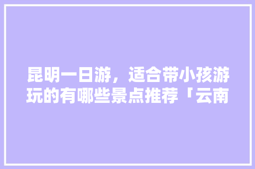 昆明一日游，适合带小孩游玩的有哪些景点推荐「云南旅游全攻略带孩子免费旅游」 昆明一日游，适合带小孩游玩的有哪些景点推荐「云南旅游全攻略带孩子免费旅游」 旅游攻略