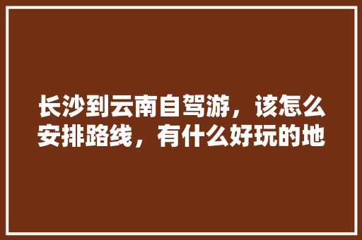 长沙到云南自驾游，该怎么安排路线，有什么好玩的地方推荐，有老人小孩「云南旅游5日攻略带娃娃玩」 长沙到云南自驾游，该怎么安排路线，有什么好玩的地方推荐，有老人小孩「云南旅游5日攻略带娃娃玩」 教育法律