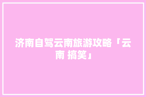 济南自驾云南旅游攻略「云南 搞笑」 济南自驾云南旅游攻略「云南 搞笑」 教育法律