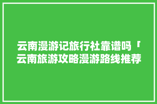 云南漫游记旅行社靠谱吗「云南旅游攻略漫游路线推荐」 云南漫游记旅行社靠谱吗「云南旅游攻略漫游路线推荐」 汽车常识