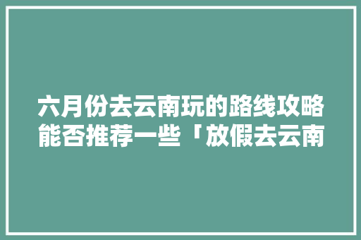 六月份去云南玩的路线攻略能否推荐一些「放假去云南旅游攻略图」 六月份去云南玩的路线攻略能否推荐一些「放假去云南旅游攻略图」 手机电脑