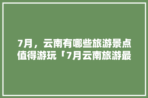 7月，云南有哪些旅游景点值得游玩「7月云南旅游最佳线路」 7月，云南有哪些旅游景点值得游玩「7月云南旅游最佳线路」 汽车常识