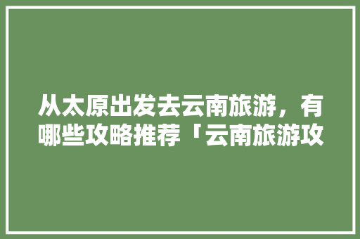 从太原出发去云南旅游，有哪些攻略推荐「云南旅游攻略必去吃的美食」 从太原出发去云南旅游，有哪些攻略推荐「云南旅游攻略必去吃的美食」 旅游攻略