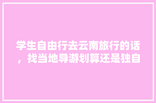 学生自由行去云南旅行的话，找当地导游划算还是独自买车费门票划算「独自去云南旅游攻略图」 学生自由行去云南旅行的话，找当地导游划算还是独自买车费门票划算「独自去云南旅游攻略图」 时尚穿搭