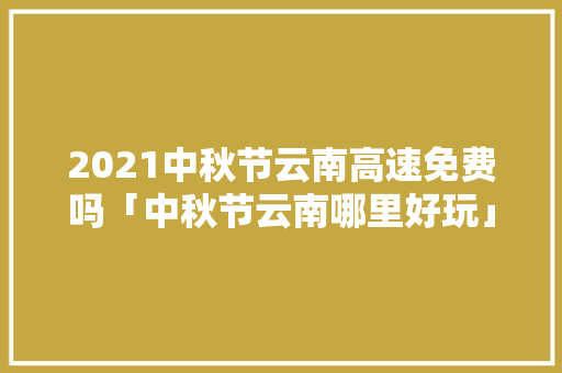 2021中秋节云南高速免费吗「中秋节云南哪里好玩」 2021中秋节云南高速免费吗「中秋节云南哪里好玩」 手机电脑