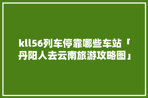 kll56列车停靠哪些车站「丹阳人去云南旅游攻略图」 kll56列车停靠哪些车站「丹阳人去云南旅游攻略图」 健康母婴