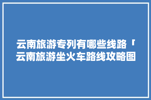 云南旅游专列有哪些线路「云南旅游坐火车路线攻略图」 云南旅游专列有哪些线路「云南旅游坐火车路线攻略图」 教育法律