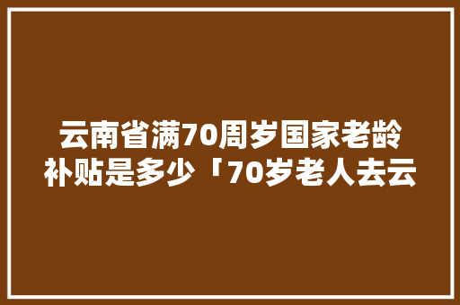 云南省满70周岁国家老龄补贴是多少「70岁老人去云南旅游」 云南省满70周岁国家老龄补贴是多少「70岁老人去云南旅游」 旅游攻略