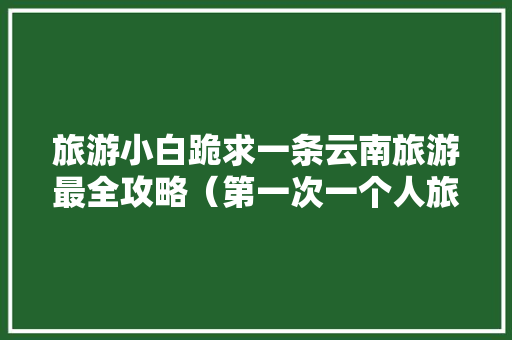 旅游小白跪求一条云南旅游最全攻略（第一次一个人旅游，性别女）时间消费什么的可以忽略舒服就行「一个人云南旅游攻略自由行」 旅游小白跪求一条云南旅游最全攻略（第一次一个人旅游，性别女）时间消费什么的可以忽略舒服就行「一个人云南旅游攻略自由行」 健康母婴