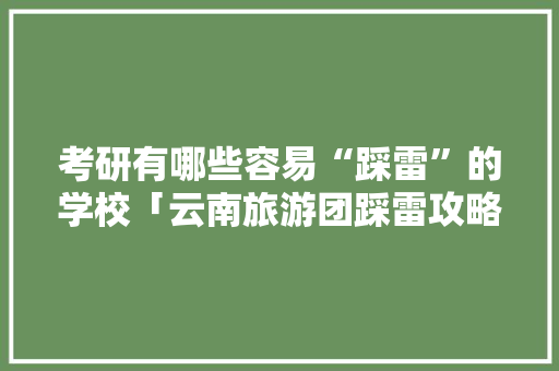 考研有哪些容易“踩雷”的学校「云南旅游团踩雷攻略视频」 考研有哪些容易“踩雷”的学校「云南旅游团踩雷攻略视频」 汽车常识