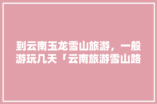 到云南玉龙雪山旅游，一般游玩几天「云南旅游雪山路线攻略图片」 到云南玉龙雪山旅游，一般游玩几天「云南旅游雪山路线攻略图片」 时尚穿搭