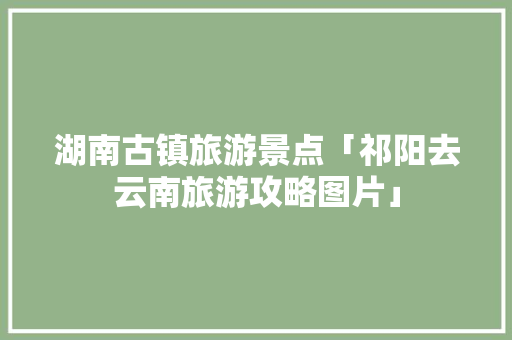 湖南古镇旅游景点「祁阳去云南旅游攻略图片」 湖南古镇旅游景点「祁阳去云南旅游攻略图片」 教育法律