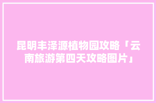 昆明丰泽源植物园攻略「云南旅游第四天攻略图片」 昆明丰泽源植物园攻略「云南旅游第四天攻略图片」 健康母婴