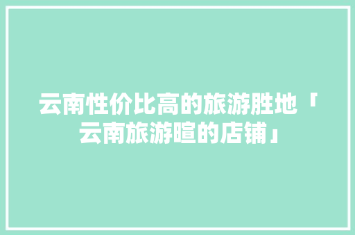 云南性价比高的旅游胜地「云南旅游暄的店铺」 云南性价比高的旅游胜地「云南旅游暄的店铺」 时尚穿搭