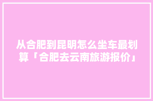 从合肥到昆明怎么坐车最划算「合肥去云南旅游报价」 从合肥到昆明怎么坐车最划算「合肥去云南旅游报价」 汽车常识